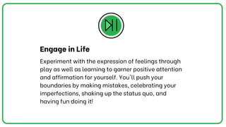 Experiment with the expression of feelings through
play as well as learning to garner positive attention
and affirmation for yourself. You'll push your
boundariesby making mistakes, celebrating your
imperfections, shaking up the status quo, and
having fun doing it!
Engage in Life
 