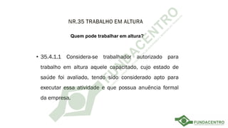 • 35.4.1.1 Considera-se trabalhador autorizado para
trabalho em altura aquele capacitado, cujo estado de
saúde foi avaliado, tendo sido considerado apto para
executar essa atividade e que possua anuência formal
da empresa.
Quem pode trabalhar em altura?
 