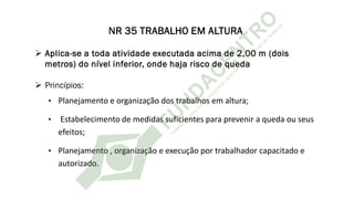 NR 35 TRABALHO EM ALTURA
➢ Aplica-se a toda atividade executada acima de 2,00 m (dois
metros) do nível inferior, onde haja risco de queda
➢ Princípios:
• Planejamento e organização dos trabalhos em altura;
• Estabelecimento de medidas suficientes para prevenir a queda ou seus
efeitos;
• Planejamento , organização e execução por trabalhador capacitado e
autorizado.
 