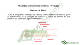Atividades nos Canteiros de Obras - Produção
Quedas de Altura
18.9.1. É obrigatória a instalação de proteção coletiva onde houver risco de queda
de trabalhadores ou de projeção de materiais e objetos no entorno da obra,
projetada por profissional legalmente habilitado.
 