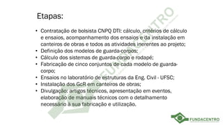 Etapas:
• Contratação de bolsista CNPQ DTI: cálculo, critérios de cálculo
e ensaios, acompanhamento dos ensaios e da instalação em
canteiros de obras e todos as atividades inerentes ao projeto;
• Definição dos modelos de guarda-corpos;
• Cálculo dos sistemas de guarda-corpo e rodapé;
• Fabricação de cinco conjuntos de cada modelo de guarda-
corpo;
• Ensaios no laboratório de estruturas da Eng. Civil - UFSC;
• Instalação dos GcR em canteiros de obras;
• Divulgação: artigos técnicos, apresentação em eventos,
elaboração de manuais técnicos com o detalhamento
necessário à sua fabricação e utilização.
 