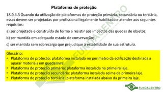 Plataforma de proteção
18.9.4.3 Quando da utilização de plataformas de proteção primária, secundária ou terciária,
essas devem ser projetadas por profissional legalmente habilitado e atender aos seguintes
requisitos:
a) ser projetada e construída de forma a resistir aos impactos das quedas de objetos;
b) ser mantida em adequado estado de conservação;
c) ser mantida sem sobrecarga que prejudique a estabilidade de sua estrutura.
Glossário:
• Plataforma de proteção: plataforma instalada no perímetro da edificação destinada a
aparar materiais em queda livre.
• Plataforma de proteção primária: plataforma instalada na primeira laje.
• Plataforma de proteção secundária: plataforma instalada acima da primeira laje.
• Plataforma de proteção terciária: plataforma instalada abaixo da primeira laje.
 