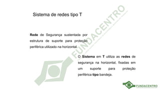 Sistema de redes tipo T
Rede de Segurança sustentada por
estrutura de suporte para proteção
periférica utilizado na horizontal.
O Sistema em T utiliza as redes de
segurança na horizontal, fixadas em
um suporte para proteção
periférica tipo bandeja.
 