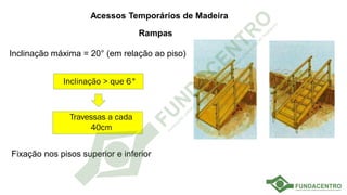 Escadas de uso coletivo
Acessos Temporários de Madeira
Rampas
Inclinação máxima = 20° (em relação ao piso)
Fixação nos pisos superior e inferior
Inclinação > que 6°
Travessas a cada
40cm
 