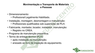Movimentação e Transporte de Materiais
e Pessoas
• Dimensionamento:
• Profissional Legalmente Habilitado.
• Instalação, montagem, desmontagem e manutenção:
• Profissionais qualificados sob supervisão de PLH.
• Fabricante, montador, locador, instalador, manutenção:
• Registro no CREA.
• Programa de manutenção preventiva.
• Termo de entrega técnica (PLH):
• após instalação ou manutenção;
• anexado ao livro de inspeção do equipamento.
 