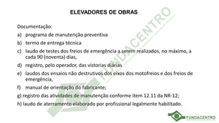 ELEVADORES DE OBRAS
Documentação:
a) programa de manutenção preventiva
b) termo de entrega técnica
c) laudo de testes dos freios de emergência a serem realizados, no máximo, a
cada 90 (noventa) dias,
d) registro, pelo operador, das vistorias diárias
e) laudos dos ensaios não destrutivos dos eixos dos motofreios e dos freios de
emergência,
f) manual de orientação do fabricante;
g) registro das atividades de manutenção conforme item 12.11 da NR-12;
h) laudo de aterramento elaborado por profissional legalmente habilitado.
 