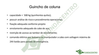 Guincho de coluna
• capacidade < 500 kg (quinhentos quilos);
• possuir análise de risco e procedimento operacional;
• fixação adequada conforme projeto
• enrolamento adequado do cabo de aço;
• restrição de acesso ao tambor de enrolamento;
• comando elétrico por botoeira ou manipulador a cabo com voltagem máxima de
24V botão para parada de emergência.
 