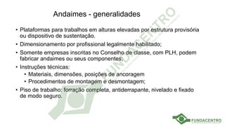 Andaimes - generalidades
• Plataformas para trabalhos em alturas elevadas por estrutura provisória
ou dispositivo de sustentação.
• Dimensionamento por profissional legalmente habilitado;
• Somente empresas inscritas no Conselho de classe, com PLH, podem
fabricar andaimes ou seus componentes;
• Instruções técnicas:
• Materiais, dimensões, posições de ancoragem
• Procedimentos de montagem e desmontagem;
• Piso de trabalho: forração completa, antiderrapante, nivelado e fixado
de modo seguro.
 