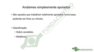 Andaimes simplesmente apoiados
• São aqueles que trabalham totalmente apoiados numa base,
podendo ser fixos ou móveis.
• Classificação
• Sobre cavaletes.
• Metálicos.
 
