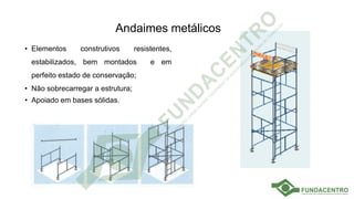 Andaimes metálicos
• Elementos construtivos resistentes,
estabilizados, bem montados e em
perfeito estado de conservação;
• Não sobrecarregar a estrutura;
• Apoiado em bases sólidas.
 