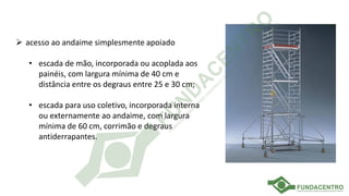 ➢ acesso ao andaime simplesmente apoiado
• escada de mão, incorporada ou acoplada aos
painéis, com largura mínima de 40 cm e
distância entre os degraus entre 25 e 30 cm;
• escada para uso coletivo, incorporada interna
ou externamente ao andaime, com largura
mínima de 60 cm, corrimão e degraus
antiderrapantes.
 