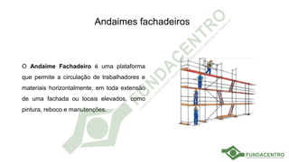 Andaimes fachadeiros
O Andaime Fachadeiro é uma plataforma
que permite a circulação de trabalhadores e
materiais horizontalmente, em toda extensão
de uma fachada ou locais elevados, como
pintura, reboco e manutenções.
 