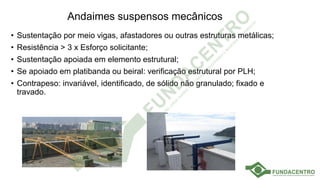 Andaimes suspensos mecânicos
• Sustentação por meio vigas, afastadores ou outras estruturas metálicas;
• Resistência > 3 x Esforço solicitante;
• Sustentação apoiada em elemento estrutural;
• Se apoiado em platibanda ou beiral: verificação estrutural por PLH;
• Contrapeso: invariável, identificado, de sólido não granulado; fixado e
travado.
 