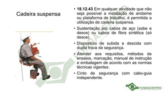 Cadeira suspensa
• 18.12.43 Em qualquer atividade que não
seja possível a instalação de andaime
ou plataforma de trabalho, é permitida a
utilização de cadeira suspensa.
• Sustentação por cabos de aço (sobe e
desce) ou cabos de fibra sintética (só
desce).
• Dispositivo de subida e descida com
dupla trava de segurança.
• Atender aos requisitos, métodos de
ensaios, marcação, manual de instrução
e embalagem de acordo com as normas
técnicas vigentes.
• Cinto de segurança com cabo-guia
independente.
 