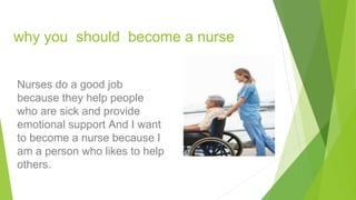 why you should become a nurse
Nurses do a good job
because they help people
who are sick and provide
emotional support And I want
to become a nurse because I
am a person who likes to help
others.
 