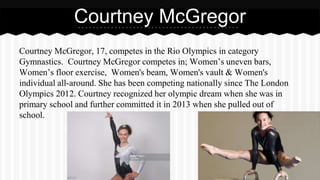 Courtney McGregor, 17, competes in the Rio Olympics in category
Gymnastics. Courtney McGregor competes in; Women’s uneven bars,
Women’s floor exercise, Women's beam, Women's vault & Women's
individual all-around. She has been competing nationally since The London
Olympics 2012. Courtney recognized her olympic dream when she was in
primary school and further committed it in 2013 when she pulled out of
school.
Courtney McGregor
 