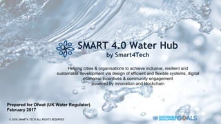 SMART 4.0 Water Hub
by Smart4Tech
Helping cities & organisations to achieve inclusive, resilient and
sustainable development via design of efficient and flexible systems, digital
economic incentives & community engagement
powered by innovation and blockchain
© 2016 SMART4.TECH ALL RIGHTS RESERVED
Prepared for Ofwat (UK Water Regulator)
February 2017
 