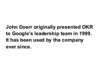 John Doerr originally presented OKR
to Google’s leadership team in 1999.
It has been used by the company
ever since.
 
