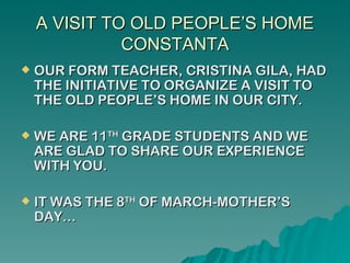 A VISIT TO OLD PEOPLE’S HOME
              CONSTANTA
   OUR FORM TEACHER, CRISTINA GILA, HAD
    THE INITIATIVE TO ORGANIZE A VISIT TO
    THE OLD PEOPLE’S HOME IN OUR CITY.

   WE ARE 11TH GRADE STUDENTS AND WE
    ARE GLAD TO SHARE OUR EXPERIENCE
    WITH YOU.

   IT WAS THE 8TH OF MARCH-MOTHER’S
    DAY…
 
