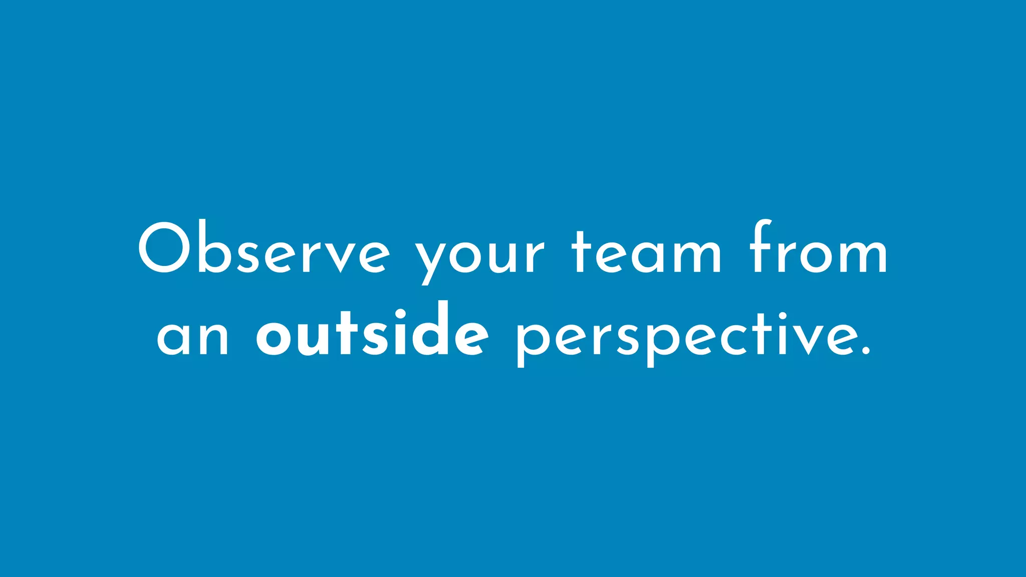 Observe your team from
an outside perspective.
 