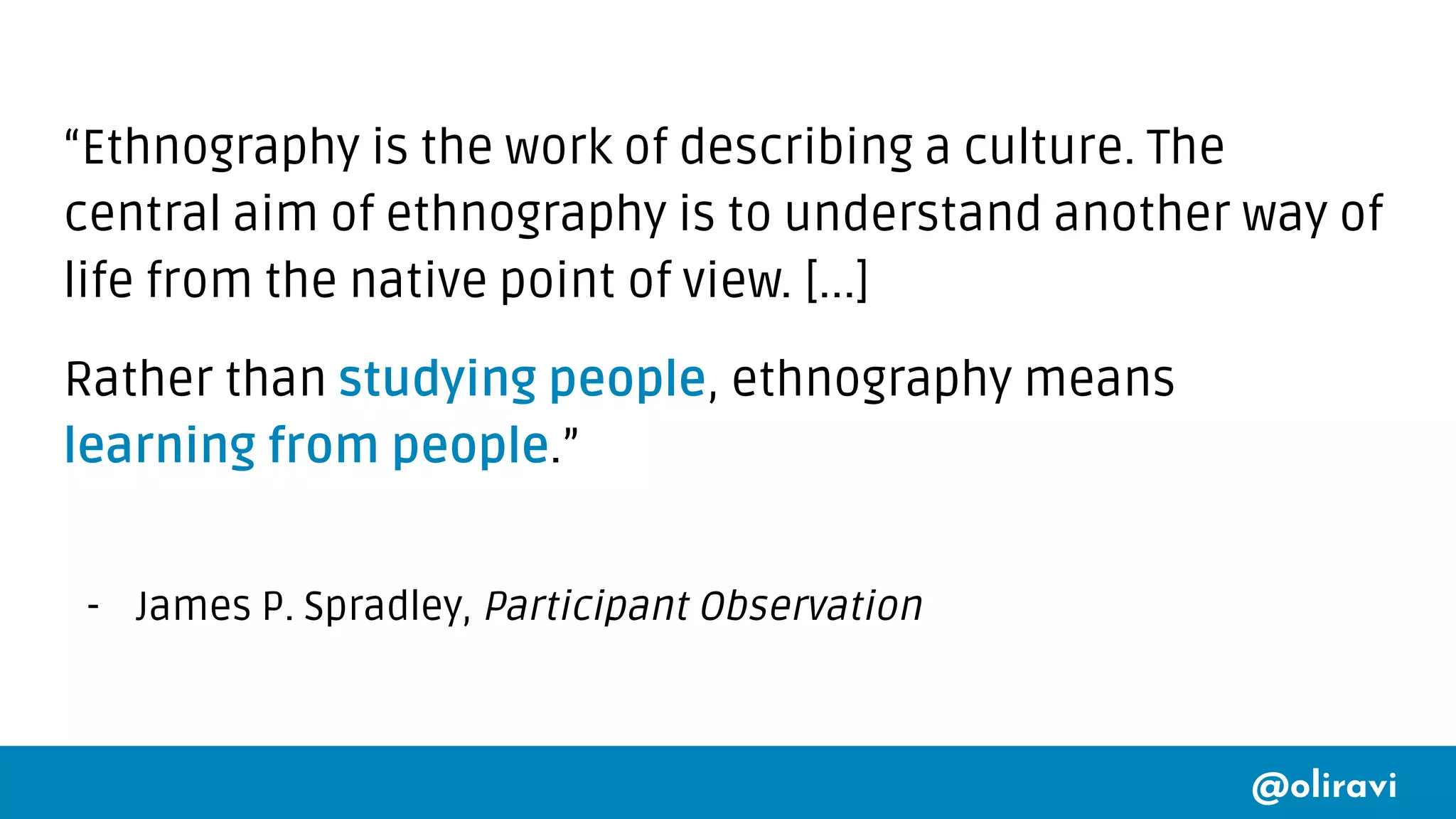 @oliravi
“Ethnography is the work of describing a culture. The
central aim of ethnography is to understand another way of
life from the native point of view. [...]
Rather than studying people, ethnography means
learning from people.”
- James P. Spradley, Participant Observation
 