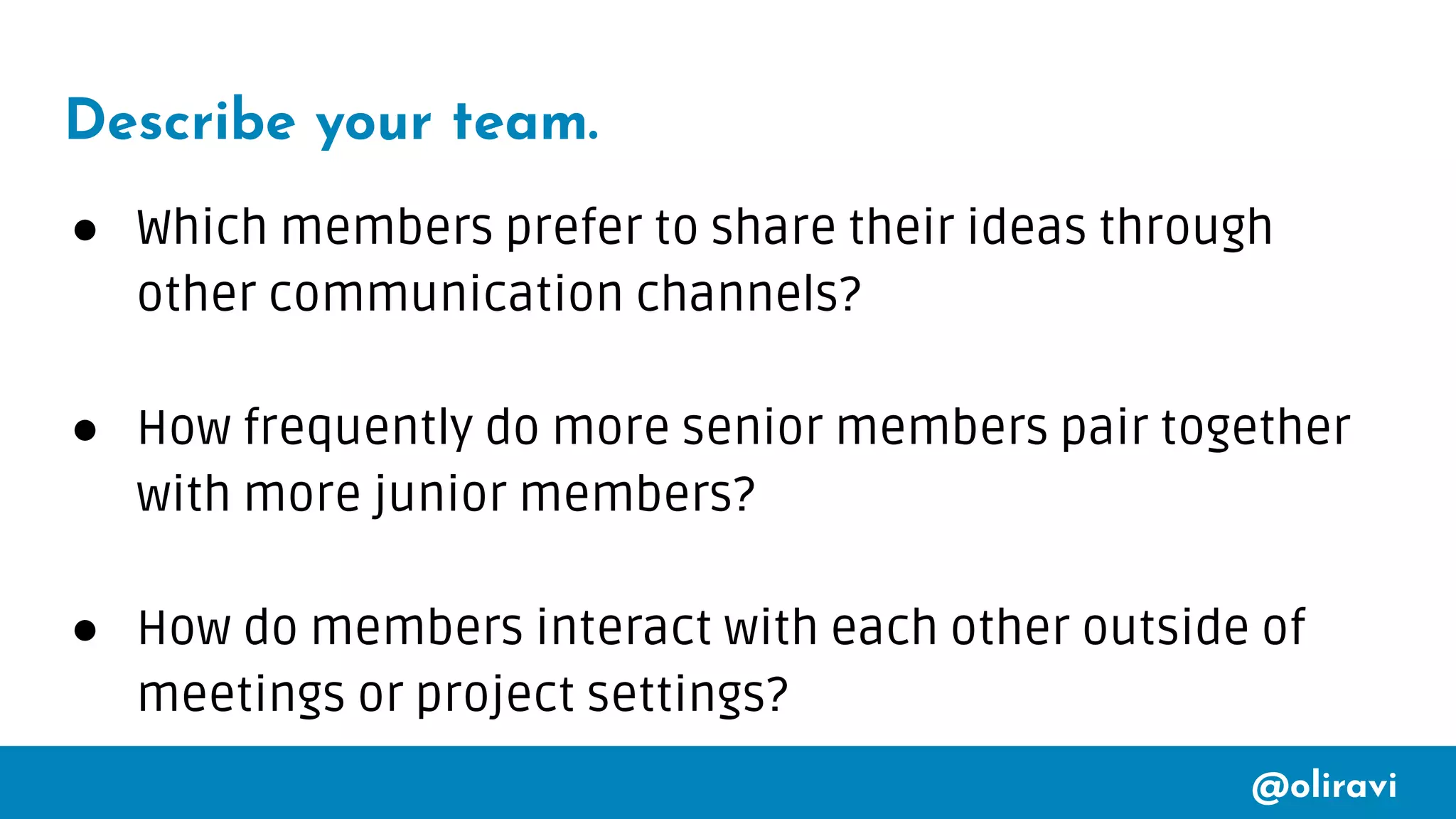 @oliravi
Describe your team.
● Which members prefer to share their ideas through
other communication channels?
● How frequently do more senior members pair together
with more junior members?
● How do members interact with each other outside of
meetings or project settings?
 