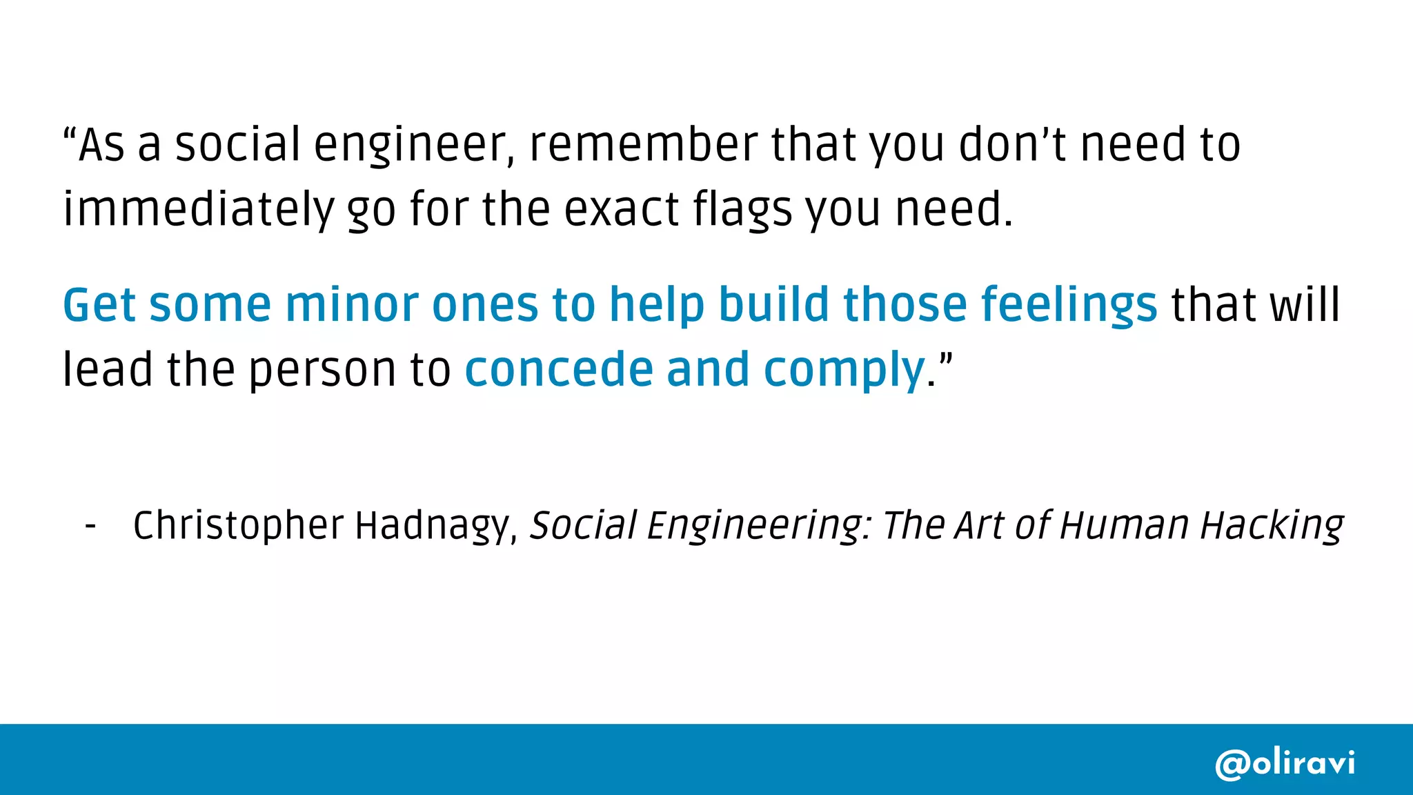 @oliravi
“As a social engineer, remember that you don’t need to
immediately go for the exact flags you need.
Get some minor ones to help build those feelings that will
lead the person to concede and comply.”
- Christopher Hadnagy, Social Engineering: The Art of Human Hacking
 