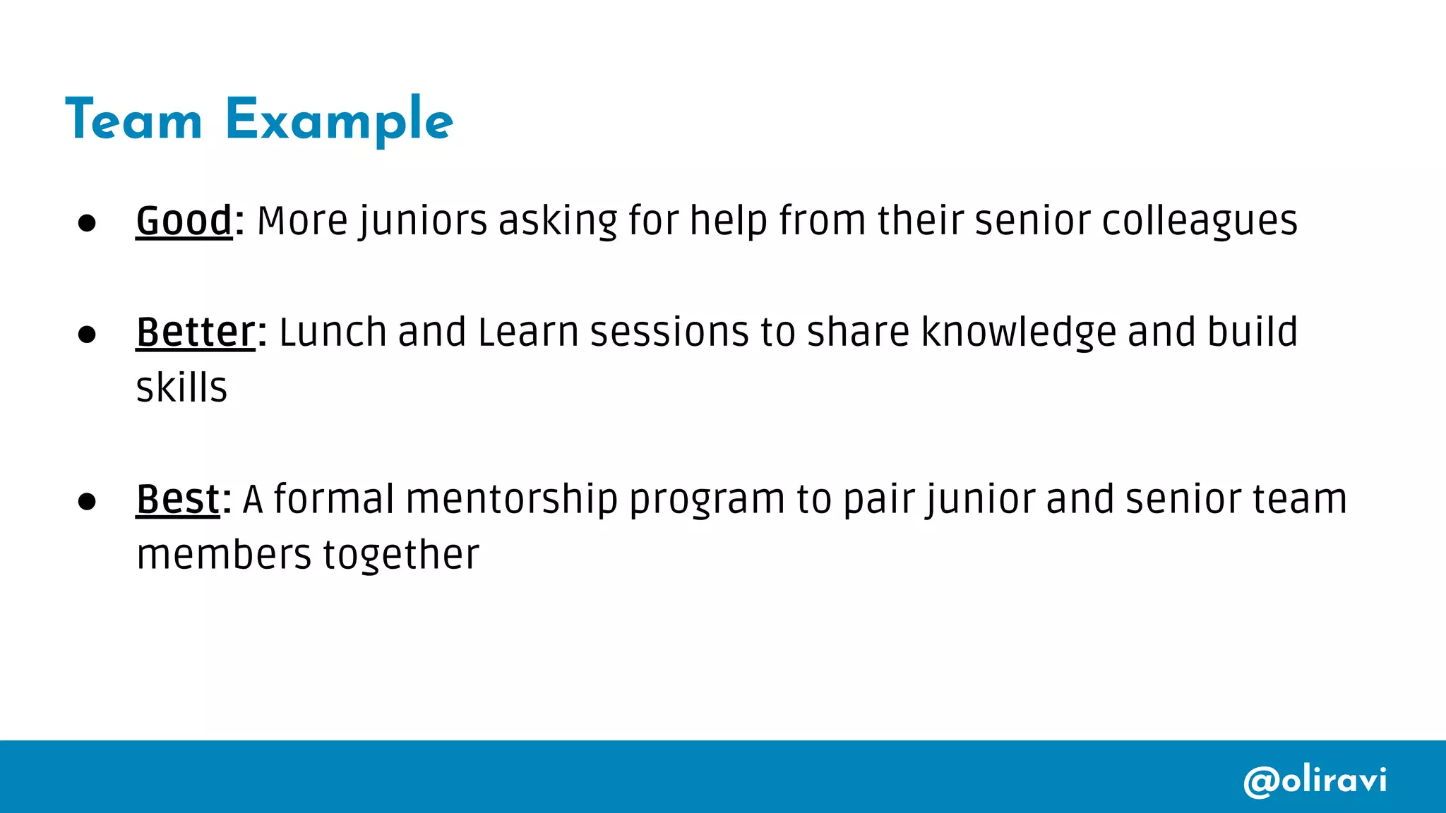 @oliravi
Team Example
● Good: More juniors asking for help from their senior colleagues
● Better: Lunch and Learn sessions to share knowledge and build
skills
● Best: A formal mentorship program to pair junior and senior team
members together
 