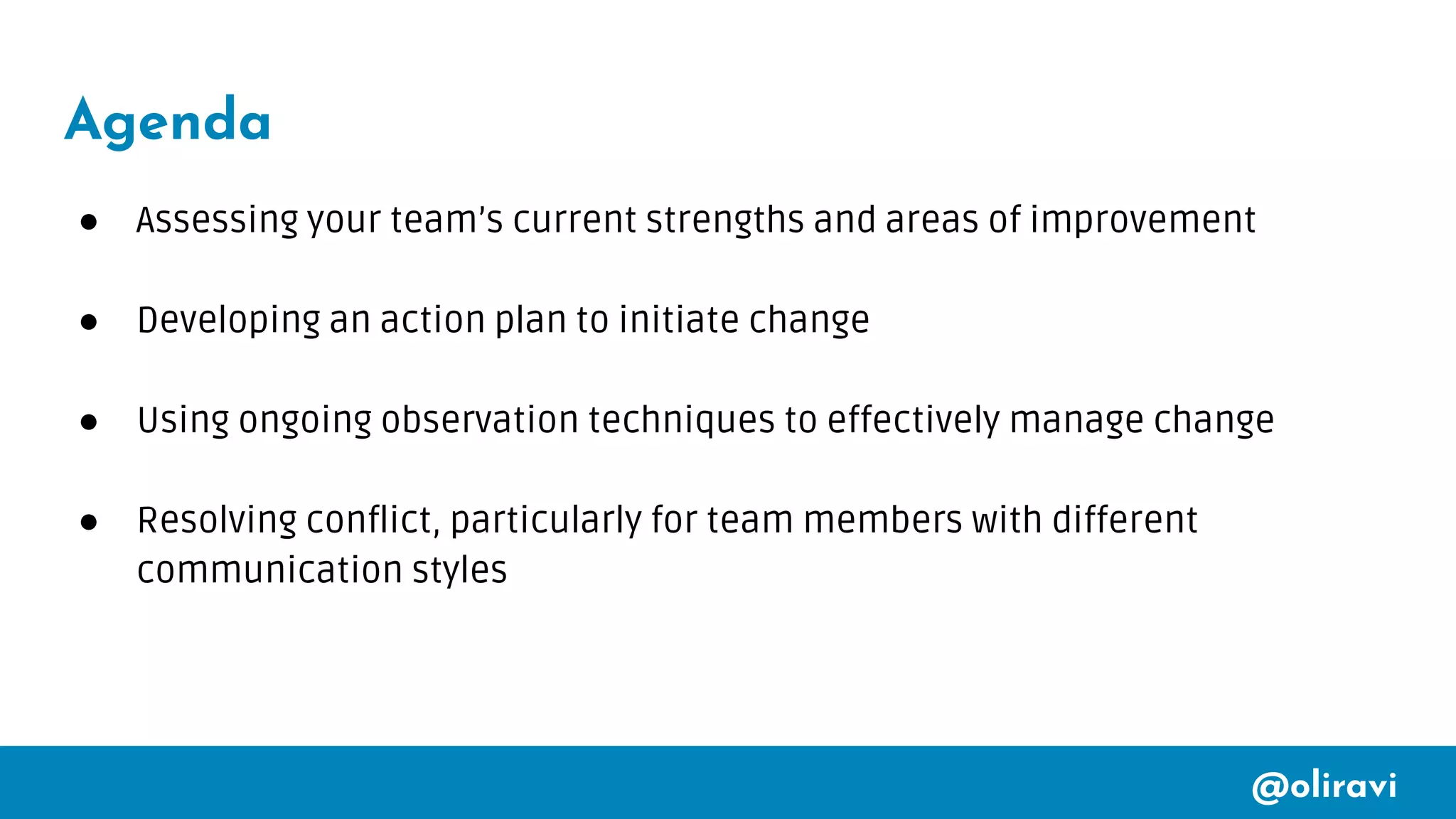 @oliravi
Agenda
● Assessing your team’s current strengths and areas of improvement
● Developing an action plan to initiate change
● Using ongoing observation techniques to effectively manage change
● Resolving conflict, particularly for team members with different
communication styles
 
