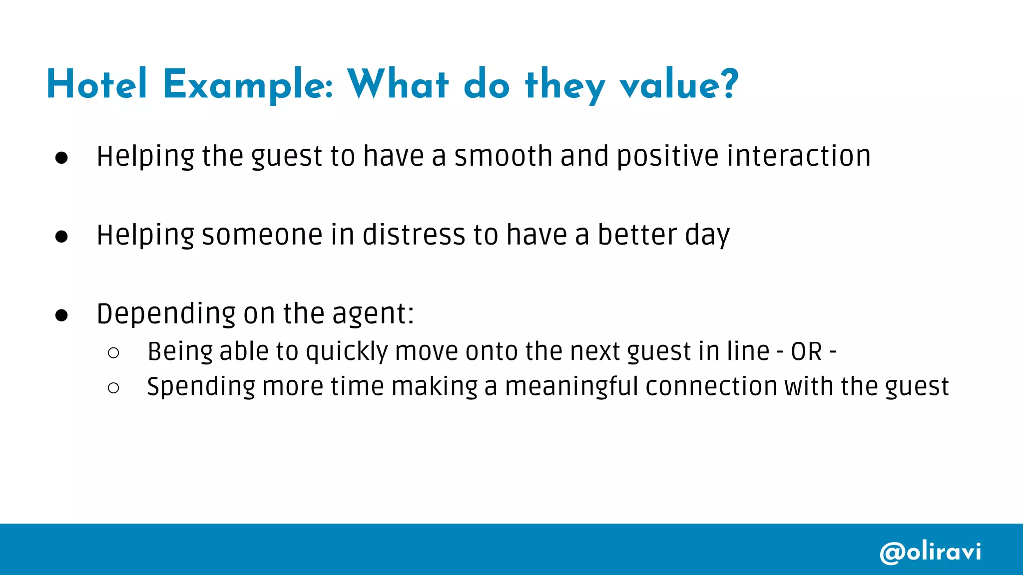 @oliravi
Hotel Example: What do they value?
● Helping the guest to have a smooth and positive interaction
● Helping someone in distress to have a better day
● Depending on the agent:
○ Being able to quickly move onto the next guest in line - OR -
○ Spending more time making a meaningful connection with the guest
 