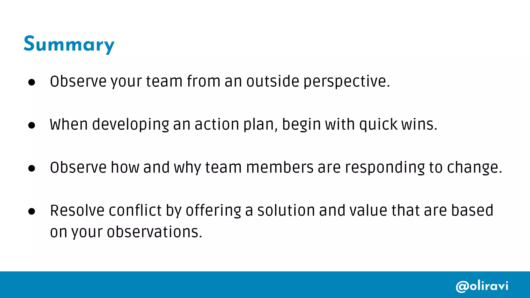 @oliravi
Summary
● Observe your team from an outside perspective.
● When developing an action plan, begin with quick wins.
● Observe how and why team members are responding to change.
● Resolve conflict by offering a solution and value that are based
on your observations.
 