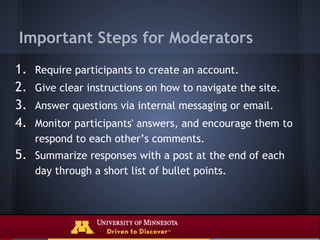 Important Steps for Moderators
1.   Require participants to create an account.
2.   Give clear instructions on how to navigate the site.
3.   Answer questions via internal messaging or email.
4.   Monitor participants' answers, and encourage them to
     respond to each other’s comments.
5. Summarize responses with a post at the end of each
     day through a short list of bullet points.
 