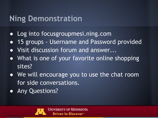 Ning Demonstration
● Log into focusgroupmesi.ning.com
● 15 groups - Username and Password provided
● Visit discussion forum and answer...
● What is one of your favorite online shopping
  sites?
● We will encourage you to use the chat room
  for side conversations.
● Any Questions?
 