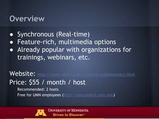Overview
● Synchronous (Real-time)
● Feature-rich, multimedia options
● Already popular with organizations for
  trainings, webinars, etc.

Website: http://www.adobe.com/products/adobeconnect.html
Price: $55 / month / host
   Recommended: 2 hosts
   Free for UMN employees (http://umconnect.umn.edu)
 
