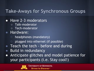 Take-Aways for Synchronous Groups
● Have 2-3 moderators
  ○ Talk-moderator
  ○ Tech-moderator
● Hardware:
  ○ headphones (mandatory)
  ○ plugged into ethernet (if possible)
● Teach the tech - before and during
● Build in redundancy
● Anticipate glitches and model patience for
  your participants (i.e. Stay cool!)
 