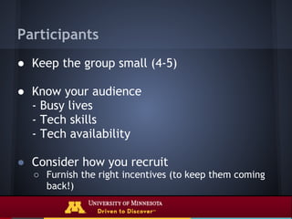Participants
● Keep the group small (4-5)

● Know your audience
  - Busy lives
  - Tech skills
  - Tech availability

● Consider how you recruit
  ○ Furnish the right incentives (to keep them coming
    back!)
 