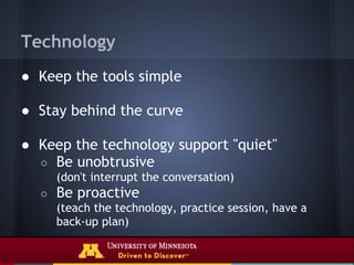 Technology
● Keep the tools simple

● Stay behind the curve

● Keep the technology support "quiet"
  ○ Be unobtrusive
      (don't interrupt the conversation)
  ○   Be proactive
      (teach the technology, practice session, have a
      back-up plan)
 