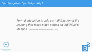 Open Recognition - Open Badges - Why ?
Formal education is only a small fraction of the
learning that takes place across an individual’s
lifespan. (Bologna Open Recognition Declaration, 2016)
 