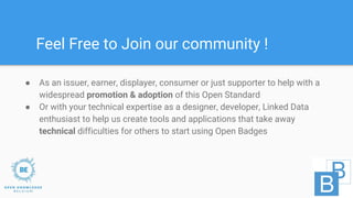 ● As an issuer, earner, displayer, consumer or just supporter to help with a
widespread promotion & adoption of this Open Standard
● Or with your technical expertise as a designer, developer, Linked Data
enthusiast to help us create tools and applications that take away
technical difficulties for others to start using Open Badges
Feel Free to Join our community !
 