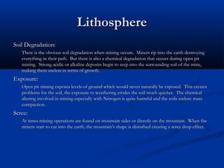 Lithosphere
Soil Degradation:
   There is the obvious soil degradation when mining occurs. Miners rip into the earth destroying
   everything in their path. But there is also a chemical degradation that occurs during open pit
   mining. Strong acidic or alkaline deposits begin to seep into the surrounding soil of the mine,
   making them useless in terms of growth.
Exposure:
   Open pit mining exposes levels of ground which would never naturally be exposed. This creates
   problems for the soil, the exposure to weathering erodes the soil much quicker. The chemical
   altering involved in mining especially with Nitrogen is quite harmful and the soils endure mass
   compaction.
Scree:
   At times mining operations are found on mountain sides or directly on the mountain. When the
   miners start to cut into the earth, the mountain’s shape is disturbed creating a scree drop effect.
 