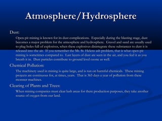 Atmosphere/Hydrosphere
Dust:
   Open-pit mining is known for its dust complications. Especially during the blasting stage, dust
   becomes a major problem for the atmosphere and hydrosphere. Gravel and sand are usually used
   to plug holes full of explosives, when these explosives disintegrate these substances to dust it is
   released into the air. If you remember the Mt. St. Helens ash problem, that is what open-pit
   mining is sometimes compared to. Last layers of dust are seen in the air, and you feel it as you
   breath it in. Dust particles contribute to ground level ozone as well.
Chemical Pollution:
   The machinery used in mining is quite large, and is run on harmful chemicals. These mining
   projects are continuous for, at times, years. That is 365 days a year of pollution from these
   monster machines.
Clearing of Plants and Trees:
   When mining companies must clear lush areas for there production purposes, they take another
   source of oxygen from our land.
 