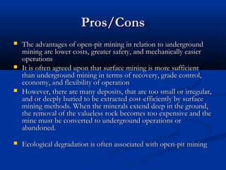 Pros/Cons
   The advantages of open-pit mining in relation to underground
    mining are lower costs, greater safety, and mechanically easier
    operations
   It is often agreed upon that surface mining is more sufficient
    than underground mining in terms of recovery, grade control,
    economy, and flexibility of operation
   However, there are many deposits, that are too small or irregular,
    and or deeply buried to be extracted cost-efficiently by surface
    mining methods. When the minerals extend deep in the ground,
    the removal of the valueless rock becomes too expensive and the
    mine must be converted to underground operations or
    abandoned.
   Ecological degradation is often associated with open-pit mining
 