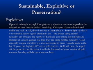 Sustainable, Exploitive or
                 Preservation?
Exploitive:
  Open-pit mining is an exploitive process, you cannot sustain or reproduce the
  minerals or ores that are desired in mining. Once you take out the mineral
  within the rock or soil, there is no way to reproduce it. Some might say that it
  is sustainable because gold, diamonds, etc… are always being created
  naturally, but I believe the people of Earth are consuming these metals and
  minerals at a much quicker rate than they are being molded naturally. Gold
  especially is quite sod after, it is ever-decreasing in mass. Canada alone in the
  last 30 years has depleted 90% of its gold reserve. Gold will never be wiped
  off the planet in our life times, it will take hundreds of years to mine all gold
  reserves, but they will die out sooner or later.
 