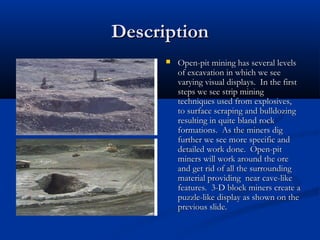 Description
         Open-pit mining has several levels
          of excavation in which we see
          varying visual displays. In the first
          steps we see strip mining
          techniques used from explosives,
          to surface scraping and bulldozing
          resulting in quite bland rock
          formations. As the miners dig
          further we see more specific and
          detailed work done. Open-pit
          miners will work around the ore
          and get rid of all the surrounding
          material providing near cave-like
          features. 3-D block miners create a
          puzzle-like display as shown on the
          previous slide.
 