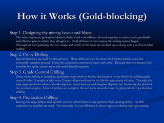 How it Works (Gold-blocking)
Step 1. Designing the mining layout and blasts
   The mine engineers, geologists, blasters, drillers and void officers all work together to make a safe, profitable
   and efficient plan to which they all agree to. Until all these parties concur the mining cannot begin.
   Throughout their planning the size, shape and depth of the mine are decided upon along with a sufficient blast
   outline.
Step 2. Probe Drilling
   Special machines are used for this process. These drills are used to create 16-25 meter probe holes into
   potentially unstable ground. Using this equipment minimizes injury and costs. Through this step miners find
   possible hot spots, unsafe areas and useful bench locations.
Step 3. Grade Control Drilling
   Once probe drilling is complete, geologists begin work to finalize the location of ore blocks by drilling grade
   control holes. A sample is take every 2 meters down and sent to the lab for assessment of value. Through this
   step engineers know where valuable deposits, waste material and marginal deposits lay, furthering the detail of
   the production plan. Once all probes are complete the surface is smoothed over in preparation of production
   drilling.
Step 4. Production Drilling
   During this stage drillers find specific areas in which blasters can optimize their clearing ability. As little
   explosives as possible are used. The mentality of cost-efficiency is always apparent during open-pit mining.
 