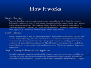 How it works
Step 5. Charging
   As soon as the drilling pattern is complete quality control is assessed in the holes. Checks for water, poor
   drilling and overall safety are made. If there is water present during blasting irregular clearing occurs resulting
   in either toe or over-sized holes. After checks are finished, the holes are filled with the proper amount of
   explosives and charged. A detonator and a primer are lowered to about 1 meter above the explosives. The
   hole is topped off by a minimum of 3 meters of gravel in order to plug the blast.
Step 6. Blasting
   Blasting varies from mine to mine and company to company. Regulations in certain countries and cities result
   in several methods of blasting. If the mine is relatively close to an urban area, the wind is taken into serious
   consideration. The dust produced by open mine blasting is quite abundant and harmful, so if the wind is
   blowing towards residents blasting may be delayed. When blasting does commence, it is done hole by hole,
   never simultaneously to avoid harmful vibration and excessive noise. After workers are cleared the explosives
   are detonated.
Step 7. Clearing the blast and marking the ore
   Depending on company regulations a certain number hours are passed before any crew goes to the blast site.
   First to the site are the blasters to ensure that there are no undetonated explosives present. When satisfied
   he/she allows the crew to proceed. Geologists then mark where ore blocks are present and create a “dig plan.”
 