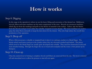 How it works
Step 8. Digging
   In this stage in the operation is where we see the heavy lifting and excavation of the desired ore. Bulldozers,
   shovels, lifters and water machines are the main components of the crew. Shovels are enormous machines
   which dig out from the markings and pull out the blocks of material to the surface. Lifters, take the blocks
   from the shovels and put it into either the valuable, marginal or waste dumps. The water machines are used to
   spray the mine floor constantly to keep the dust down for the miners. They also help reduce the overall dust
   production of the operation.
Step 9. Drop off
   When a lifter possesses a valuable or marginal load, it takes it to a primary crusher or a blend finger. The
   blocks which need more work go to the crusher where they are obviously crushed and hashed. The pieces
   which travel to the blend finger are usually quite developed and valuable. They need less destruction work and
   more detailed mining. Through the finger the ore is found and stockpiled and the waste is then picked up by
   dumpers.
Step 10. Clean-up
   Once the current level of mining is complete shovels and lifters are removed from the site. The level is cleaned
   off and smoothed over to allow the process to start all over again.
 