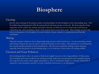 Biosphere
Clearing:
   Just the shear clearing of the project creates several problems for the biosphere in the surrounding areas. First
   the bulldozing and preparation kills all existing floral and fauna species on the site. By destroying the living
   organisms on the surface the animals and insects that rely on them are out of a food source and must go
   somewhere else, often resulting in death of the animal much sooner than usual. After clearing out trees and
   other existing parts of the biosphere the entire habitat of many animals is compromised and basically
   annihilated.
Mining:
   Open-pit mining is infamous for its disgustingly large amount of dust production. For the remaining animals
   and humans living in the area, the dust is extremely harmful to their bodies. The animals are overwhelmed by
   dust clouds and dust particles in their breathing air. Also the noise created by mining is quite immense
   especially when the project is in the blasting stage, it is so loud that it often scares off existing wildlife.
Chemical and Toxic Pollution:
   If the mining project is near an ocean or fresh water supply it proves to be a huge pollutant of those areas.
   The chemicals and toxins exuded by the machinery while under and over ground are quite harmful, because
   they seep into the nearby water supply and pollute it. If it is a freshwater supply it is virtually undrinkable if
   exposed to such chemicals, and also it is now a harmful environment to its inhabitants.
 