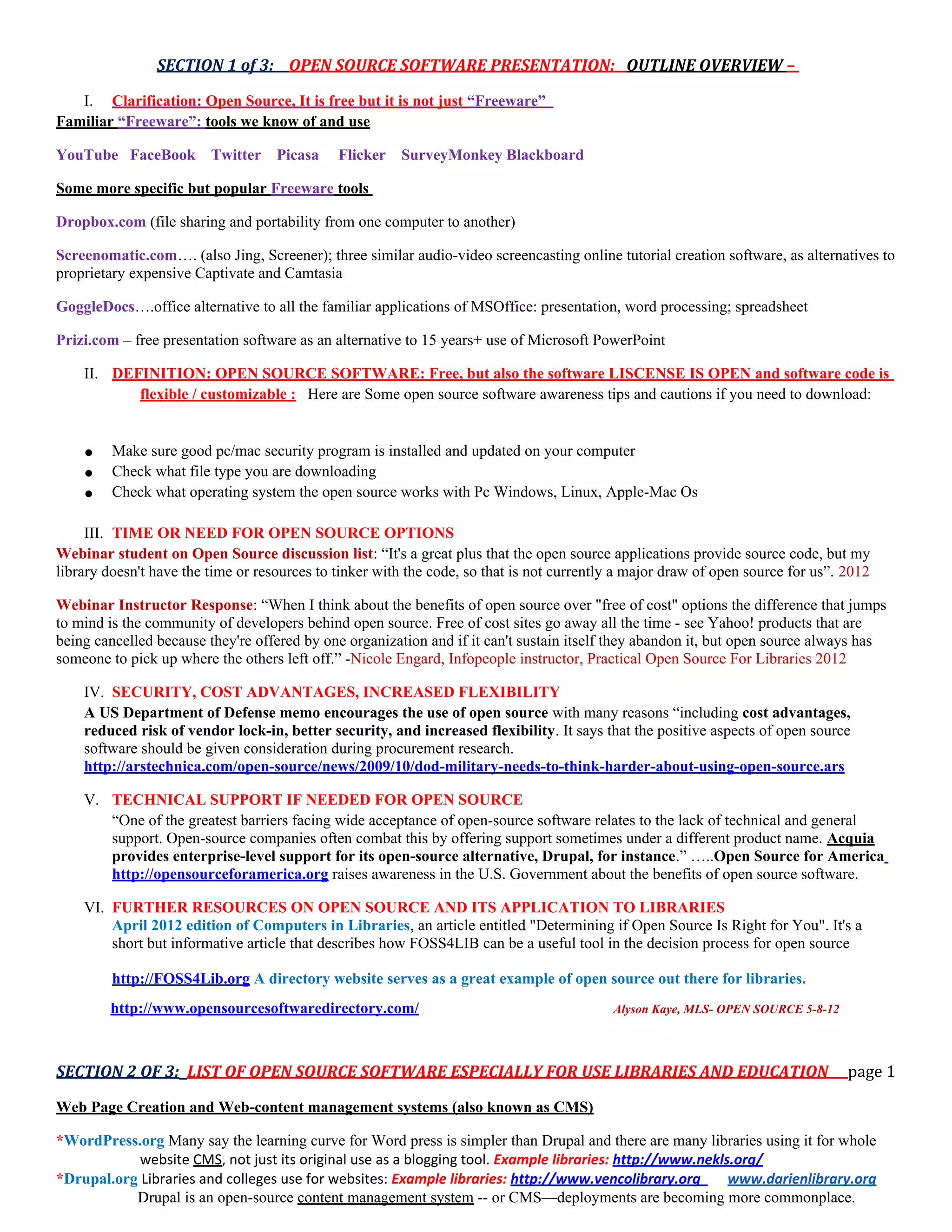 SECTION 1 of 3: OPEN SOURCE SOFTWARE PRESENTATION: OUTLINE OVERVIEW –

   I. Clarification: Open Source, It is free but it is not just “Freeware”
Familiar “Freeware”: tools we know of and use

YouTube FaceBook         Twitter    Picasa    Flicker   SurveyMonkey Blackboard

Some more specific but popular Freeware tools

Dropbox.com (file sharing and portability from one computer to another)

Screenomatic.com…. (also Jing, Screener); three similar audio-video screencasting online tutorial creation software, as alternatives to
proprietary expensive Captivate and Camtasia

GoggleDocs….office alternative to all the familiar applications of MSOffice: presentation, word processing; spreadsheet

Prizi.com – free presentation software as an alternative to 15 years+ use of Microsoft PowerPoint

    II. DEFINITION: OPEN SOURCE SOFTWARE: Free, but also the software LISCENSE IS OPEN and software code is
           flexible / customizable : Here are Some open source software awareness tips and cautions if you need to download:


    ●    Make sure good pc/mac security program is installed and updated on your computer
    ●    Check what file type you are downloading
    ●    Check what operating system the open source works with Pc Windows, Linux, Apple-Mac Os

     III. TIME OR NEED FOR OPEN SOURCE OPTIONS
Webinar student on Open Source discussion list: “It's a great plus that the open source applications provide source code, but my
library doesn't have the time or resources to tinker with the code, so that is not currently a major draw of open source for us”. 2012

Webinar Instructor Response: “When I think about the benefits of open source over "free of cost" options the difference that jumps
to mind is the community of developers behind open source. Free of cost sites go away all the time - see Yahoo! products that are
being cancelled because they're offered by one organization and if it can't sustain itself they abandon it, but open source always has
someone to pick up where the others left off.” -Nicole Engard, Infopeople instructor, Practical Open Source For Libraries 2012

    IV. SECURITY, COST ADVANTAGES, INCREASED FLEXIBILITY
    A US Department of Defense memo encourages the use of open source with many reasons “including cost advantages,
    reduced risk of vendor lock-in, better security, and increased flexibility. It says that the positive aspects of open source
    software should be given consideration during procurement research.
    http://arstechnica.com/open-source/news/2009/10/dod-military-needs-to-think-harder-about-using-open-source.ars

    V. TECHNICAL SUPPORT IF NEEDED FOR OPEN SOURCE
       “One of the greatest barriers facing wide acceptance of open-source software relates to the lack of technical and general
       support. Open-source companies often combat this by offering support sometimes under a different product name. Acquia
       provides enterprise-level support for its open-source alternative, Drupal, for instance.” …..Open Source for America
       http://opensourceforamerica.org raises awareness in the U.S. Government about the benefits of open source software.

    VI. FURTHER RESOURCES ON OPEN SOURCE AND ITS APPLICATION TO LIBRARIES
        April 2012 edition of Computers in Libraries, an article entitled "Determining if Open Source Is Right for You". It's a
        short but informative article that describes how FOSS4LIB can be a useful tool in the decision process for open source

         http://FOSS4Lib.org A directory website serves as a great example of open source out there for libraries.
        http://www.opensourcesoftwaredirectory.com/                                        Alyson Kaye, MLS- OPEN SOURCE 5-8-12




SECTION 2 OF 3: LIST OF OPEN SOURCE SOFTWARE ESPECIALLY FOR USE LIBRARIES AND EDUCATION                                           page 1

Web Page Creation and Web-content management systems (also known as CMS)

*WordPress.org Many say the learning curve for Word press is simpler than Drupal and there are many libraries using it for whole
            website CMS, not just its original use as a blogging tool. Example libraries: http://www.nekls.org/
*Drupal.org Libraries and colleges use for websites: Example libraries: http://www.vencolibrary.org       www.darienlibrary.org
           Drupal is an open-source content management system -- or CMS—deployments are becoming more commonplace.
 