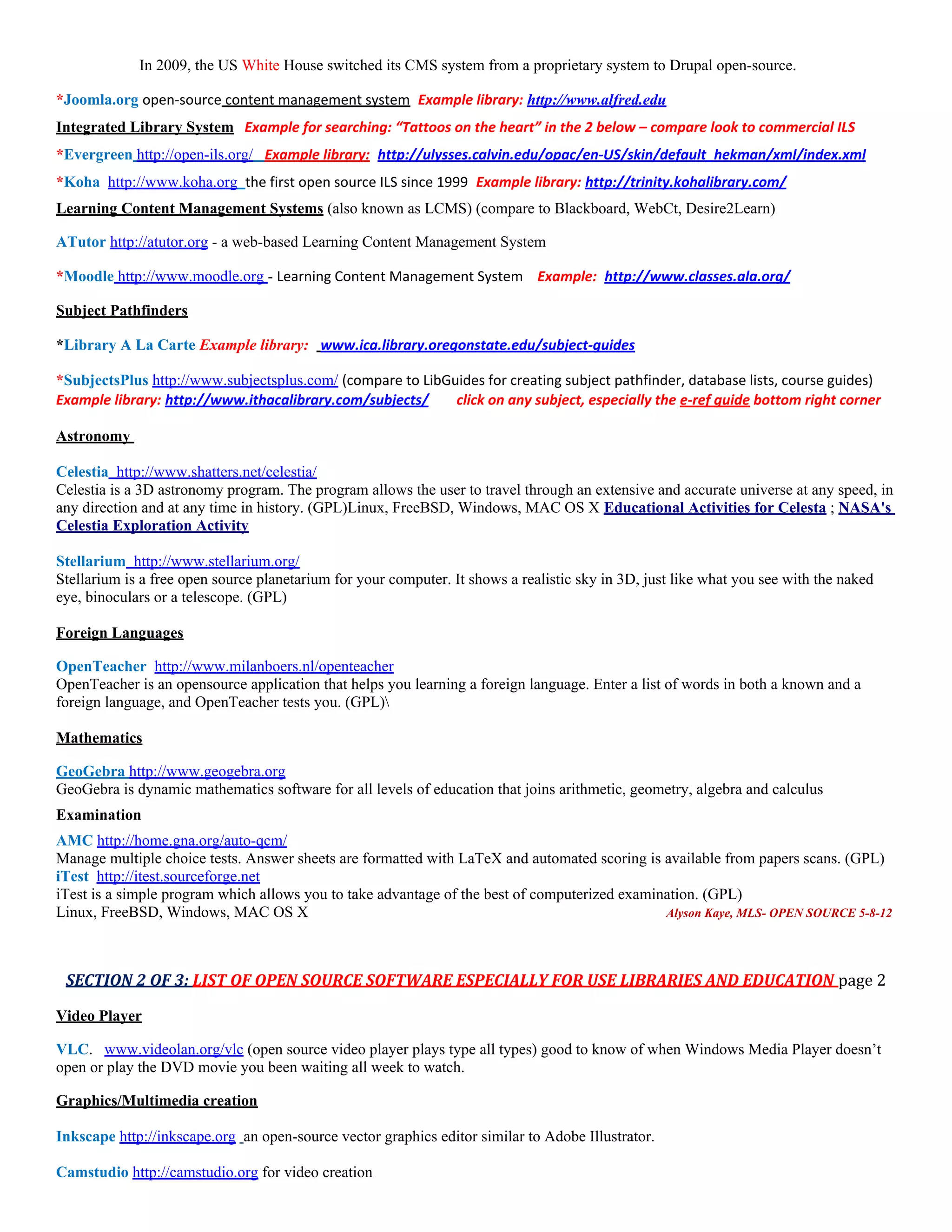 In 2009, the US White House switched its CMS system from a proprietary system to Drupal open-source.

*Joomla.org open-source content management system Example library: http://www.alfred.edu
Integrated Library System Example for searching: “Tattoos on the heart” in the 2 below – compare look to commercial ILS
*Evergreen http://open-ils.org/ Example library: http://ulysses.calvin.edu/opac/en-US/skin/default_hekman/xml/index.xml
*Koha http://www.koha.org the first open source ILS since 1999 Example library: http://trinity.kohalibrary.com/
Learning Content Management Systems (also known as LCMS) (compare to Blackboard, WebCt, Desire2Learn)

ATutor http://atutor.org - a web-based Learning Content Management System

*Moodle http://www.moodle.org - Learning Content Management System Example: http://www.classes.ala.org/

Subject Pathfinders

*Library A La Carte Example library: www.ica.library.oregonstate.edu/subject-guides

*SubjectsPlus http://www.subjectsplus.com/ (compare to LibGuides for creating subject pathfinder, database lists, course guides)
Example library: http://www.ithacalibrary.com/subjects/     click on any subject, especially the e-ref guide bottom right corner

Astronomy

Celestia http://www.shatters.net/celestia/
Celestia is a 3D astronomy program. The program allows the user to travel through an extensive and accurate universe at any speed, in
any direction and at any time in history. (GPL)Linux, FreeBSD, Windows, MAC OS X Educational Activities for Celesta ; NASA's
Celestia Exploration Activity

Stellarium http://www.stellarium.org/
Stellarium is a free open source planetarium for your computer. It shows a realistic sky in 3D, just like what you see with the naked
eye, binoculars or a telescope. (GPL)

Foreign Languages

OpenTeacher http://www.milanboers.nl/openteacher
OpenTeacher is an opensource application that helps you learning a foreign language. Enter a list of words in both a known and a
foreign language, and OpenTeacher tests you. (GPL)

Mathematics

GeoGebra http://www.geogebra.org
GeoGebra is dynamic mathematics software for all levels of education that joins arithmetic, geometry, algebra and calculus
Examination
AMC http://home.gna.org/auto-qcm/
Manage multiple choice tests. Answer sheets are formatted with LaTeX and automated scoring is available from papers scans. (GPL)
iTest http://itest.sourceforge.net
iTest is a simple program which allows you to take advantage of the best of computerized examination. (GPL)
Linux, FreeBSD, Windows, MAC OS X                                                              Alyson Kaye, MLS- OPEN SOURCE 5-8-12




 SECTION 2 OF 3: LIST OF OPEN SOURCE SOFTWARE ESPECIALLY FOR USE LIBRARIES AND EDUCATION page 2

Video Player

VLC. www.videolan.org/vlc (open source video player plays type all types) good to know of when Windows Media Player doesn’t
open or play the DVD movie you been waiting all week to watch.

Graphics/Multimedia creation

Inkscape http://inkscape.org an open-source vector graphics editor similar to Adobe Illustrator.

Camstudio http://camstudio.org for video creation
 